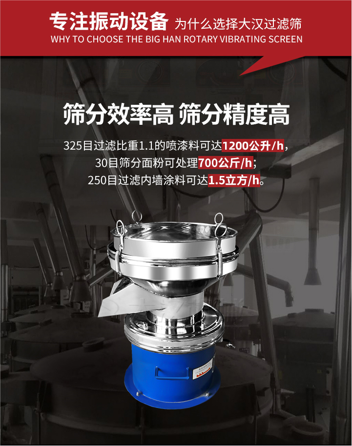 大漢過濾篩篩分效率高,精度高;325目過濾比重1:1的噴油漆可達1200公升/時;30目篩粉面粉可處理700公斤/時;250目過濾內墻涂料可達1.5立方/h;過濾篩廠家直銷價格便宜。過濾篩適用物料：粘液粉末都可以使用具體產品如下：奶制品，油漆，泥漿，淀粉，果汁等。